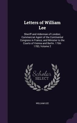 Letters of William Lee: Sheriff and Alderman of London; Commercial Agent of the Continental Congress in France; and Minister to the Courts of by Lee, William