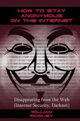 How to Stay Anonymous on the Internet: Disappearing from the Web (Internet Security, Darknet) by Rowley, William