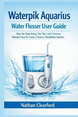 Waterpik Aquarius Water Flosser User Guide: Step-by-Step Setup, Pro Tips, and Common Mistake Fixes for Faster, Cleaner, Healthier Smiles by Clearford, Nathan