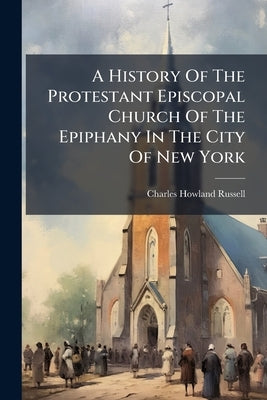 A History Of The Protestant Episcopal Church Of The Epiphany In The City Of New York by Russell, Charles Howland