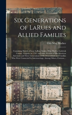 Six Generations of LaRues and Allied Families: Containing Sketch of Isaac LaRue, Senior, Who Died in Frederick County, Virginia, in 1795, and Some Acc by Mather, Otis May 1868-1950