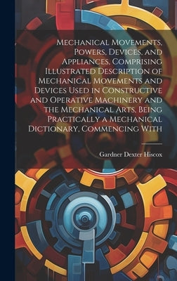 Mechanical Movements, Powers, Devices, and Appliances, Comprising Illustrated Description of Mechanical Movements and Devices Used in Constructive and by Hiscox, Gardner Dexter