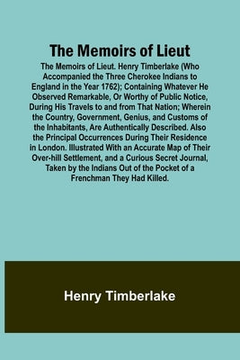 The Memoirs of Lieut. Henry Timberlake (Who Accompanied the Three Cherokee Indians to England in the Year 1762); Containing Whatever He Observed Remar by Timberlake, Henry