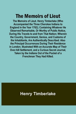 The Memoirs of Lieut. Henry Timberlake (Who Accompanied the Three Cherokee Indians to England in the Year 1762); Containing Whatever He Observed Remar by Timberlake, Henry