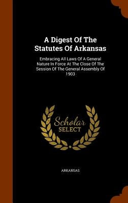 A Digest Of The Statutes Of Arkansas: Embracing All Laws Of A General Nature In Force At The Close Of The Session Of The General Assembly Of 1903 by Arkansas