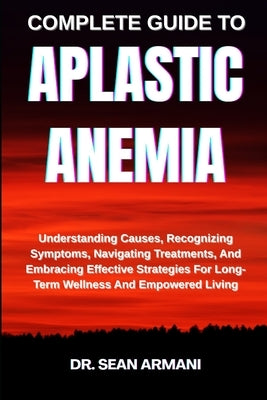 Complete Guide to Aplastic Anemia: Understanding Causes, Recognizing Symptoms, Navigating Treatments, And Embracing Effective Strategies For Long-Term by Armani, Sean