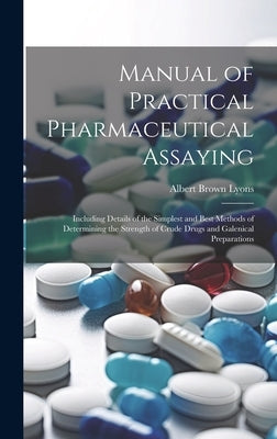 Manual of Practical Pharmaceutical Assaying: Including Details of the Simplest and Best Methods of Determining the Strength of Crude Drugs and Galenic by Lyons, Albert Brown