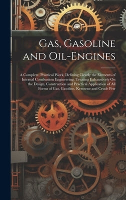 Gas, Gasoline and Oil-Engines: A Complete, Practical Work, Defining Clearly the Elements of Internal Combustion Engineering. Treating Exhaustively On by Anonymous