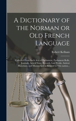 A Dictionary of the Norman or Old French Language: Collected From Such Acts of Parliament, Parliament Rolls, Journals, Acts of State, Records, Law Boo by Kelham, Robert 1717-1808