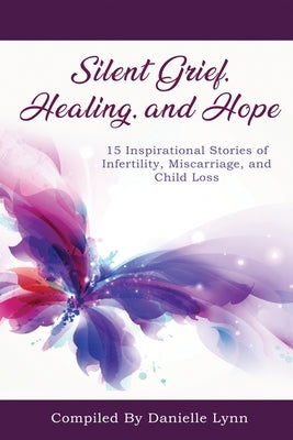 Silent Grief, Healing and Hope: 15 Inspirational Stories of Infertility, Miscarriage, and Child Loss by Lynn, Danielle
