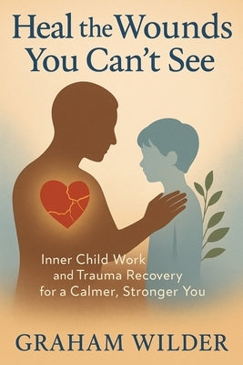 Heal the Wounds You Can't See: Inner Child Work and Trauma Recovery for a Calmer, Stronger You by Wilder, Graham