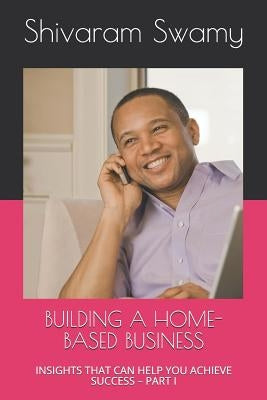 Building a Home-Based Business: Insights That Can Help You Achieve Success - Part I by Swamy, Shivaram