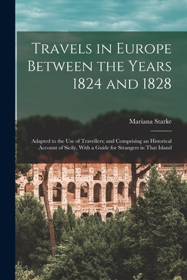 Travels in Europe Between the Years 1824 and 1828: Adapted to the Use of Travellers; and Comprising an Historical Account of Sicily, With a Guide for by Starke, Mariana