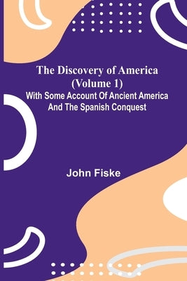 The Discovery Of America (Volume 1); With Some Account Of Ancient America And The Spanish Conquest by Fiske, John