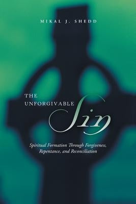 The Unforgivable Sin: Spiritual Formation Through Forgiveness, Repentance, and Reconciliation by Shedd, Mikal J.