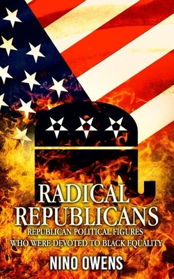Radical Republicans: Republican Political Figures Who Were Dedicated to Black Equality by Owens, Nino