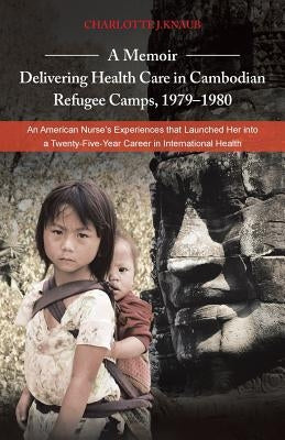 A Memoir-Delivering Health Care in Cambodian Refugee Camps, 1979-1980: An American Nurse's Experiences That Launched Her Into a Twenty-Five-Year Car by Knaub, Charlotte J.