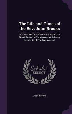 The Life and Times of the Rev. John Brooks: In Which Are Contained a History of the Great Revival in Tennessee; With Many Incidents of Thrilling Inter by Brooks, John