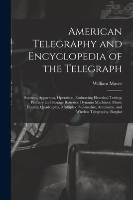 American Telegraphy and Encyclopedia of the Telegraph: Systems, Apparatus, Operation, Embracing Electrical Testing; Primary and Storage Batteries; Dyn by Maver, William