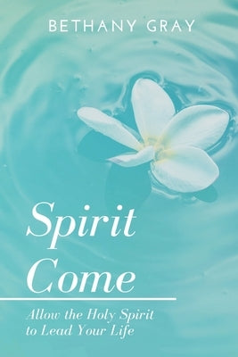 Spirit Come: Allow the Holy Spirit to Lead Your Life by Gray, Bethany