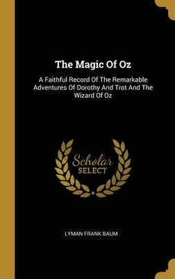 The Magic Of Oz: A Faithful Record Of The Remarkable Adventures Of Dorothy And Trot And The Wizard Of Oz by Baum, Lyman Frank