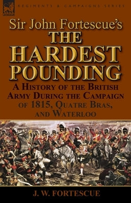 Sir John Fortescue's 'The Hardest Pounding': A History of the British Army During the Campaign of 1815, Quatre Bras, and Waterloo by Fortescue, J. W.