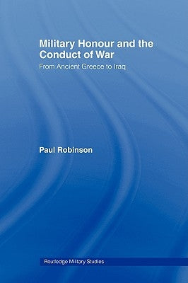 Military Honour and the Conduct of War: From Ancient Greece to Iraq by Robinson, Paul