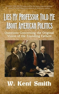 Lies My Professor Told Me About American Politics: Questions Concerning the Original Vision of the Founding Fathers by Smith, W. Kent