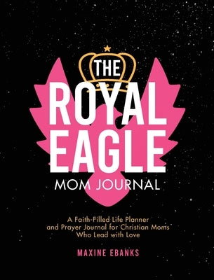 The Royal Eagle Mom Journal: A Faith-Filled Life Planner and Prayer Journal for Christian Moms Who Lead with Love by Ebanks, Maxine