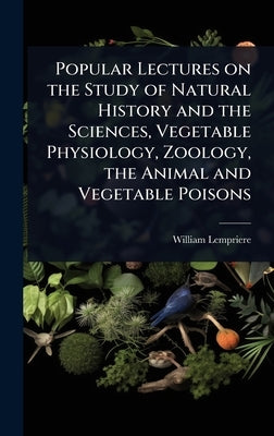 Popular Lectures on the Study of Natural History and the Sciences, Vegetable Physiology, Zoology, the Animal and Vegetable Poisons by Lempriere, William