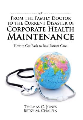 From the Family Doctor to the Current Disaster of Corporate Health Maintenance: How to Get Back to Real Patient Care! by Jones, Thomas C.