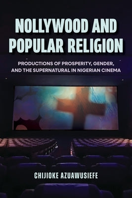 Nollywood and Popular Religion: Productions of Prosperity, Gender, and the Supernatural in Nigerian Cinema by Azuawusiefe, Chijioke
