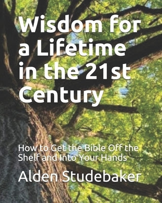 Wisdom for a Lifetime in the 21st Century: How to Get the Bible Off the Shelf and Into Your Hands by Studebaker, Alden