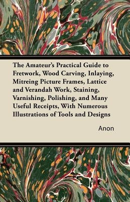 The Amateur's Practical Guide to Fretwork, Wood Carving, Inlaying, Mitreing Picture Frames, Lattice and Verandah Work, Staining, Varnishing, Polishing by Anon