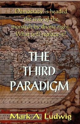 The Third Paradigm: Democracy Is Headed The Way Of The Monarch By Divine Right. What Will Replace It? by Ludwig, Mark A.