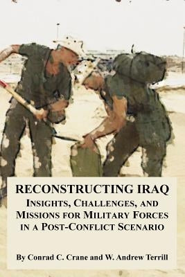 Reconstructing Iraq: Insights, Challenges, and Missions for Military Forces in a Post-Conflict Scenario by Crane, Conrad C.