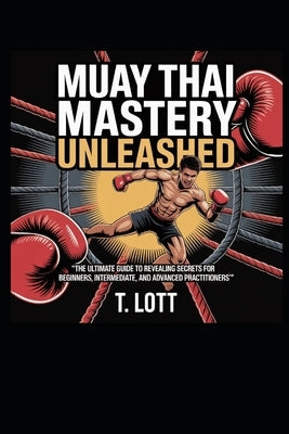 Muay Thai Mastery Unleashed: "The Ultimate Guide to Revealing Secrets for Beginners, Intermediate, and Advanced Practitioners" by Lott, T.
