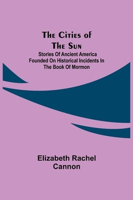 The Cities of the Sun; Stories of Ancient America founded on historical incidents in the Book of Mormon by Rachel Cannon, Elizabeth