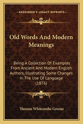 Old Words And Modern Meanings: Being A Collection Of Examples From Ancient And Modern English Authors, Illustrating Some Changes In The Use Of Langua by Greene, Thomas Whitcombe