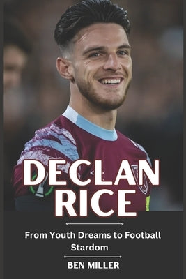 Declan Rice: From Youth Dreams to Football Stardom by Miller, Ben