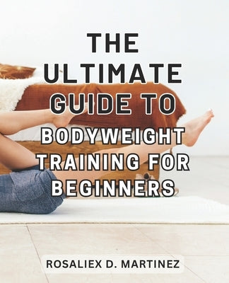 The Ultimate Guide to Bodyweight Training for Beginners: Unlock Your Strength and Transform Your Body with the Essential Beginner's Handbook for Bodyw by Martinez, Rosaliex D.