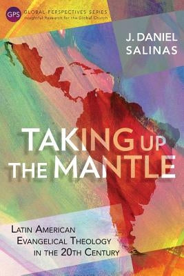 Taking Up the Mantle: Latin American Evangelical Theology in the 20th Century by Salinas, J. Daniel