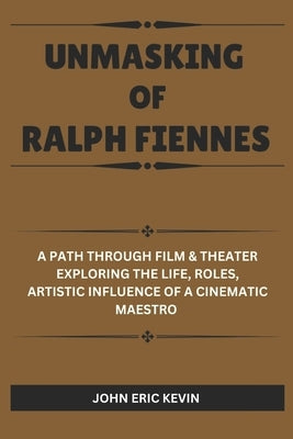 Unmasking of Ralph Fiennes: A Path Through Film & Theater Exploring the Life, Roles, Artistic Influence of a Cinematic Maestro by Kevin, John Eric