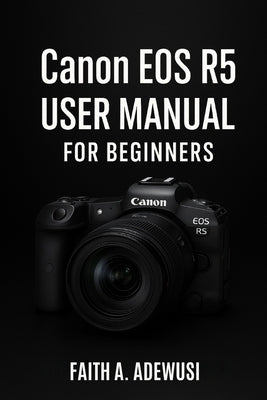 Canon EOS R5 User Manual For Beginners: An Easy Guide to Understanding Cameras Through the Canon EOS R5 by Adewusi, Faith A.