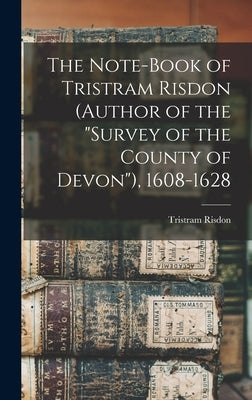 The Note-Book of Tristram Risdon (Author of the "Survey of the County of Devon"), 1608-1628 by Risdon, Tristram