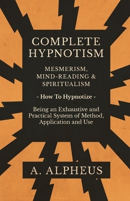 Complete Hypnotism - Mesmerism, Mind-Reading and Spiritualism - How to Hypnotize - Being an Exhaustive and Practical System of Method, Application and by Alpheus, A.