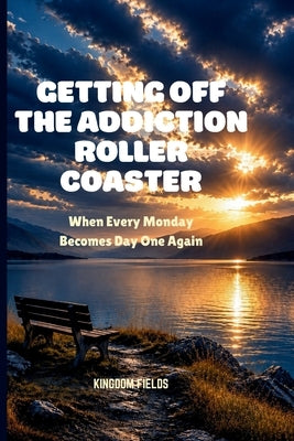 Getting Off the Addiction Roller Coaster: When Every Monday Becomes Day One Again by Fields, Kingdom