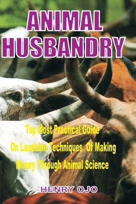 Animal Husbandry: Top Most Practical Guide on Laudable Techniques of Making Money through Animal Science by Ojo, Henry