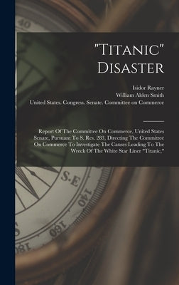 "titanic" Disaster: Report Of The Committee On Commerce, United States Senate, Pursuant To S. Res. 283, Directing The Committee On Commerc by United States Congress Senate Comm