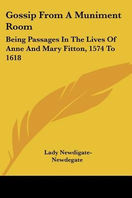 Gossip From A Muniment Room: Being Passages In The Lives Of Anne And Mary Fitton, 1574 To 1618 by Newdigate-Newdegate, Lady